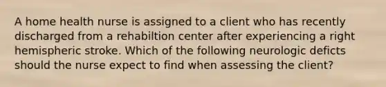 A home health nurse is assigned to a client who has recently discharged from a rehabiltion center after experiencing a right hemispheric stroke. Which of the following neurologic deficts should the nurse expect to find when assessing the client?