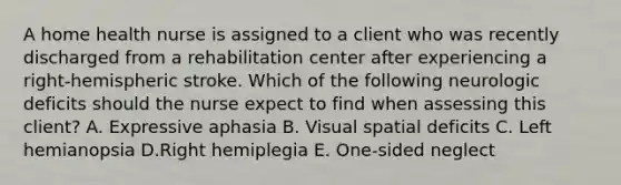 A home health nurse is assigned to a client who was recently discharged from a rehabilitation center after experiencing a right-hemispheric stroke. Which of the following neurologic deficits should the nurse expect to find when assessing this client? A. Expressive aphasia B. Visual spatial deficits C. Left hemianopsia D.Right hemiplegia E. One-sided neglect