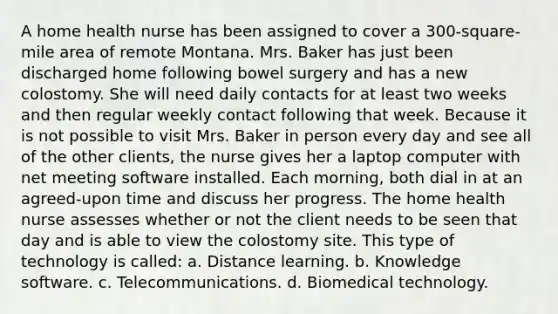 A home health nurse has been assigned to cover a 300-square-mile area of remote Montana. Mrs. Baker has just been discharged home following bowel surgery and has a new colostomy. She will need daily contacts for at least two weeks and then regular weekly contact following that week. Because it is not possible to visit Mrs. Baker in person every day and see all of the other clients, the nurse gives her a laptop computer with net meeting software installed. Each morning, both dial in at an agreed-upon time and discuss her progress. The home health nurse assesses whether or not the client needs to be seen that day and is able to view the colostomy site. This type of technology is called: a. Distance learning. b. Knowledge software. c. Telecommunications. d. Biomedical technology.