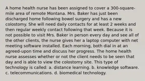 A home health nurse has been assigned to cover a 300-square-mile area of remote Montana. Mrs. Baker has just been discharged home following bowel surgery and has a new colostomy. She will need daily contacts for at least 2 weeks and then regular weekly contact following that week. Because it is not possible to visit Mrs. Baker in person every day and see all of the other clients, the nurse gives her a laptop computer with net meeting software installed. Each morning, both dial in at an agreed-upon time and discuss her progress. The home health nurse assesses whether or not the client needs to be seen that day and is able to view the colostomy site. This type of technology is called: a. distance learning. b. knowledge software. c. telecommunications. d. biomedical technology.