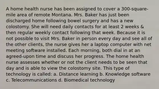 A home health nurse has been assigned to cover a 300-square-mile area of remote Montana. Mrs. Baker has just been discharged home following bowel surgery and has a new colostomy. She will need daily contacts for at least 2 weeks & then regular weekly contact following that week. Because it is not possible to visit Mrs. Baker in person every day and see all of the other clients, the nurse gives her a laptop computer with net meeting software installed. Each morning, both dial in at an agreed-upon time and discuss her progress. The home health nurse assesses whether or not the client needs to be seen that day and is able to view the colostomy site. This type of technology is called: a. Distance learning b. Knowledge software c. Telecommunications d. Biomedical technology