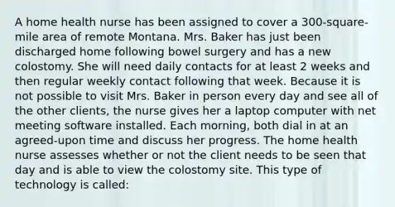 A home health nurse has been assigned to cover a 300-square-mile area of remote Montana. Mrs. Baker has just been discharged home following bowel surgery and has a new colostomy. She will need daily contacts for at least 2 weeks and then regular weekly contact following that week. Because it is not possible to visit Mrs. Baker in person every day and see all of the other clients, the nurse gives her a laptop computer with net meeting software installed. Each morning, both dial in at an agreed-upon time and discuss her progress. The home health nurse assesses whether or not the client needs to be seen that day and is able to view the colostomy site. This type of technology is called: