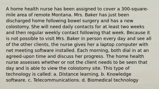 A home health nurse has been assigned to cover a 300-square-mile area of remote Montana. Mrs. Baker has just been discharged home following bowel surgery and has a new colostomy. She will need daily contacts for at least two weeks and then regular weekly contact following that week. Because it is not possible to visit Mrs. Baker in person every day and see all of the other clients, the nurse gives her a laptop computer with net meeting software installed. Each morning, both dial in at an agreed-upon time and discuss her progress. The home health nurse assesses whether or not the client needs to be seen that day and is able to view the colostomy site. This type of technology is called: a. Distance learning. b. Knowledge software. c. Telecommunications. d. Biomedical technology