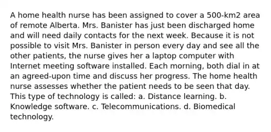 A home health nurse has been assigned to cover a 500-km2 area of remote Alberta. Mrs. Banister has just been discharged home and will need daily contacts for the next week. Because it is not possible to visit Mrs. Banister in person every day and see all the other patients, the nurse gives her a laptop computer with Internet meeting software installed. Each morning, both dial in at an agreed-upon time and discuss her progress. The home health nurse assesses whether the patient needs to be seen that day. This type of technology is called: a. Distance learning. b. Knowledge software. c. Telecommunications. d. Biomedical technology.