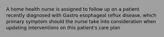 A home health nurse is assigned to follow up on a patient recently diagnosed with Gastro esophageal reflux disease, which primary symptom should the nurse take into consideration when updating interventions on this patient's care plan