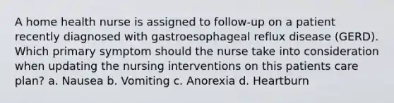 A home health nurse is assigned to follow-up on a patient recently diagnosed with gastroesophageal reflux disease (GERD). Which primary symptom should the nurse take into consideration when updating the nursing interventions on this patients care plan? a. Nausea b. Vomiting c. Anorexia d. Heartburn