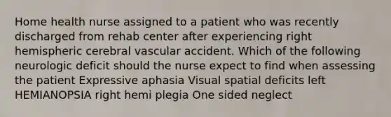 Home health nurse assigned to a patient who was recently discharged from rehab center after experiencing right hemispheric cerebral vascular accident. Which of the following neurologic deficit should the nurse expect to find when assessing the patient Expressive aphasia Visual spatial deficits left HEMIANOPSIA right hemi plegia One sided neglect