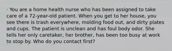 · You are a home health nurse who has been assigned to take care of a 72-year-old patient. When you get to her house, you see there is trash everywhere, molding food out, and dirty plates and cups. The patient is unclean and has foul body odor. She tells her only caretaker, her brother, has been too busy at work to stop by. Who do you contact first?