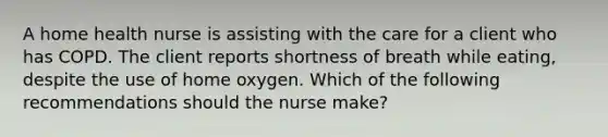 A home health nurse is assisting with the care for a client who has COPD. The client reports shortness of breath while eating, despite the use of home oxygen. Which of the following recommendations should the nurse make?