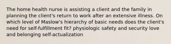 The home health nurse is assisting a client and the family in planning the client's return to work after an extensive illness. On which level of Maslow's hierarchy of basic needs does the client's need for self-fulfillment fit? physiologic safety and security love and belonging self-actualization