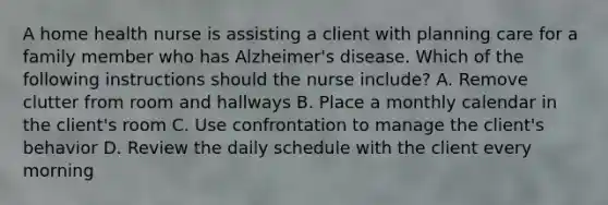 A home health nurse is assisting a client with planning care for a family member who has Alzheimer's disease. Which of the following instructions should the nurse include? A. Remove clutter from room and hallways B. Place a monthly calendar in the client's room C. Use confrontation to manage the client's behavior D. Review the daily schedule with the client every morning