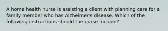 A home health nurse is assisting a client with planning care for a family member who has Alzheimer's disease. Which of the following instructions should the nurse include?