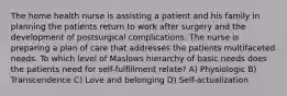 The home health nurse is assisting a patient and his family in planning the patients return to work after surgery and the development of postsurgical complications. The nurse is preparing a plan of care that addresses the patients multifaceted needs. To which level of Maslows hierarchy of basic needs does the patients need for self-fulfillment relate? A) Physiologic B) Transcendence C) Love and belonging D) Self-actualization