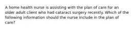 A home health nurse is assisting with the plan of care for an older adult client who had cataract surgery recently. Which of the following information should the nurse include in the plan of care?