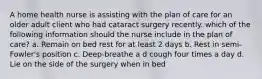 A home health nurse is assisting with the plan of care for an older adult client who had cataract surgery recently. which of the following information should the nurse include in the plan of care? a. Remain on bed rest for at least 2 days b. Rest in semi-Fowler's position c. Deep-breathe a d cough four times a day d. Lie on the side of the surgery when in bed