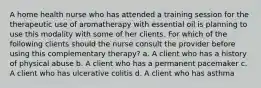 A home health nurse who has attended a training session for the therapeutic use of aromatherapy with essential oil is planning to use this modality with some of her clients. For which of the following clients should the nurse consult the provider before using this complementary therapy? a. A client who has a history of physical abuse b. A client who has a permanent pacemaker c. A client who has ulcerative colitis d. A client who has asthma