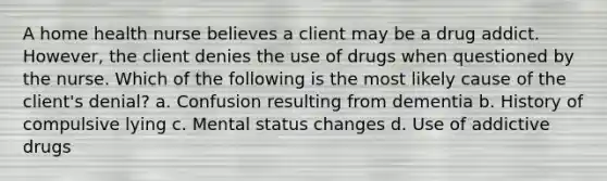 A home health nurse believes a client may be a drug addict. However, the client denies the use of drugs when questioned by the nurse. Which of the following is the most likely cause of the client's denial? a. Confusion resulting from dementia b. History of compulsive lying c. Mental status changes d. Use of addictive drugs