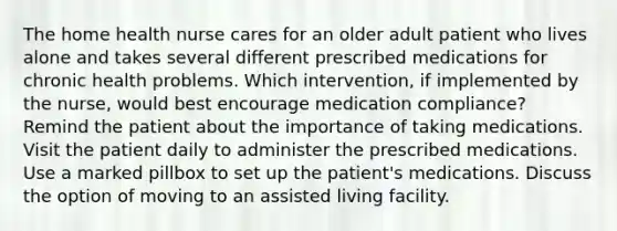 The home health nurse cares for an older adult patient who lives alone and takes several different prescribed medications for chronic health problems. Which intervention, if implemented by the nurse, would best encourage medication compliance? Remind the patient about the importance of taking medications. Visit the patient daily to administer the prescribed medications. Use a marked pillbox to set up the patient's medications. Discuss the option of moving to an assisted living facility.