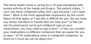 The home health nurse is caring for a 75-year-old patient with severe arthritis of her hands and fingers. The patient states, "I can't use these childproof safety lock caps because I can't open them." What is the most appropriate response(s) by the nurse? Select all that apply. a)"I see this is difficult for you. Do you have any family members or friends who can help you?" b)"We can ask the pharmacist not to put childproof caps on your medications; you may need to sign a form." c)"You can transfer your medications to different containers that are easier for you to open." d)"All medications come in childproof containers, so there isn't much we can do about this."