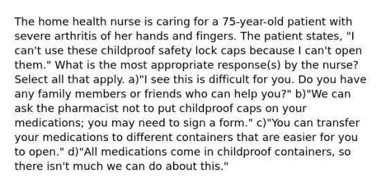 The home health nurse is caring for a 75-year-old patient with severe arthritis of her hands and fingers. The patient states, "I can't use these childproof safety lock caps because I can't open them." What is the most appropriate response(s) by the nurse? Select all that apply. a)"I see this is difficult for you. Do you have any family members or friends who can help you?" b)"We can ask the pharmacist not to put childproof caps on your medications; you may need to sign a form." c)"You can transfer your medications to different containers that are easier for you to open." d)"All medications come in childproof containers, so there isn't much we can do about this."