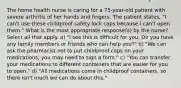 The home health nurse is caring for a 75-year-old patient with severe arthritis of her hands and fingers. The patient states, "I can't use these childproof safety lock caps because I can't open them." What is the most appropriate response(s) by the nurse? Select all that apply. a) "I see this is difficult for you. Do you have any family members or friends who can help you?" b) "We can ask the pharmacist not to put childproof caps on your medications; you may need to sign a form." c) "You can transfer your medications to different containers that are easier for you to open." d) "All medications come in childproof containers, so there isn't much we can do about this."