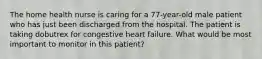 The home health nurse is caring for a 77-year-old male patient who has just been discharged from the hospital. The patient is taking dobutrex for congestive heart failure. What would be most important to monitor in this patient?