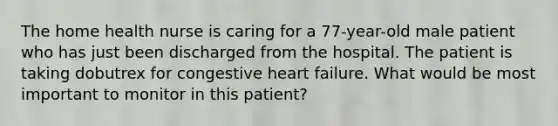 The home health nurse is caring for a 77-year-old male patient who has just been discharged from the hospital. The patient is taking dobutrex for congestive heart failure. What would be most important to monitor in this patient?