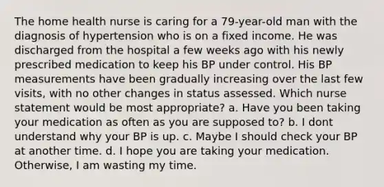 The home health nurse is caring for a 79-year-old man with the diagnosis of hypertension who is on a fixed income. He was discharged from the hospital a few weeks ago with his newly prescribed medication to keep his BP under control. His BP measurements have been gradually increasing over the last few visits, with no other changes in status assessed. Which nurse statement would be most appropriate? a. Have you been taking your medication as often as you are supposed to? b. I dont understand why your BP is up. c. Maybe I should check your BP at another time. d. I hope you are taking your medication. Otherwise, I am wasting my time.