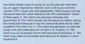 The home health nurse is caring for an 83-year-old client who has an upper respiratory infection and is taking an over-the-counter (OTC) cough and cold preparation. What issues must be discussed with this client related to the OTC medication? Select all that apply. A. The client may become confused and disoriented. B. This client should call the physician before taking this medication because it may be contraindicated due to other conditions the client has. C. The client should expect to take the cough and cold medication for at least 2 to 3 weeks. D. The client is at an increased risk for falls because of dizziness. E. The client may need an increased dose because of hepatic or renal impairment.