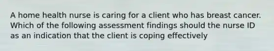 A home health nurse is caring for a client who has breast cancer. Which of the following assessment findings should the nurse ID as an indication that the client is coping effectively