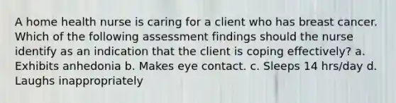 A home health nurse is caring for a client who has breast cancer. Which of the following assessment findings should the nurse identify as an indication that the client is coping effectively? a. Exhibits anhedonia b. Makes eye contact. c. Sleeps 14 hrs/day d. Laughs inappropriately