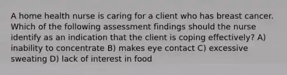 A home health nurse is caring for a client who has breast cancer. Which of the following assessment findings should the nurse identify as an indication that the client is coping effectively? A) inability to concentrate B) makes eye contact C) excessive sweating D) lack of interest in food