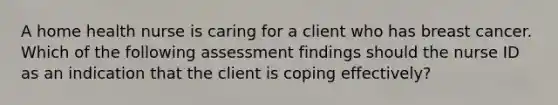 A home health nurse is caring for a client who has breast cancer. Which of the following assessment findings should the nurse ID as an indication that the client is coping effectively?