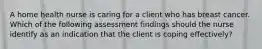 A home health nurse is caring for a client who has breast cancer. Which of the following assessment findings should the nurse identify as an indication that the client is coping effectively?