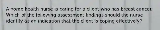 A home health nurse is caring for a client who has breast cancer. Which of the following assessment findings should the nurse identify as an indication that the client is coping effectively?