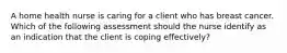 A home health nurse is caring for a client who has breast cancer. Which of the following assessment should the nurse identify as an indication that the client is coping effectively?