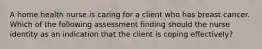 A home health nurse is caring for a client who has breast cancer. Which of the following assessment finding should the nurse identity as an indication that the client is coping effectively?