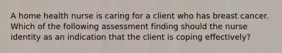 A home health nurse is caring for a client who has breast cancer. Which of the following assessment finding should the nurse identity as an indication that the client is coping effectively?