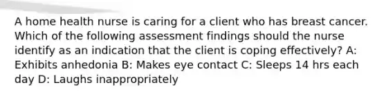 A home health nurse is caring for a client who has breast cancer. Which of the following assessment findings should the nurse identify as an indication that the client is coping effectively? A: Exhibits anhedonia B: Makes eye contact C: Sleeps 14 hrs each day D: Laughs inappropriately