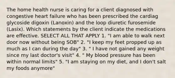 The home health nurse is caring for a client diagnosed with congestive heart failure who has been prescribed the cardiag glycoside digoxin (Lanoxin) and the loop diuretic furosemide (Lasix). Which statements by the client indicate the medications are effective. SELECT ALL THAT APPLY 1. "I am able to walk next door now without being SOB" 2. "I keep my feet propped up as much as I can during the day" 3. " I have not gained any weight since my last doctor's visit" 4. " My blood pressure has been within normal limits" 5. "I am staying on my diet, and I don't salt my foods anymore"