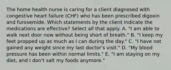 The home health nurse is caring for a client diagnosed with congestive heart failure (CHF) who has been prescribed digoxin and furosemide. Which statements by the client indicate the medications are effective? Select all that apply. A. "I am able to walk next door now without being short of breath." B. "I keep my feet propped up as much as I can during the day." C. "I have not gained any weight since my last doctor's visit." D. "My blood pressure has been within normal limits." E. "I am staying on my diet, and I don't salt my foods anymore."