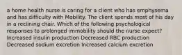 a home health nurse is caring for a client who has emphysema and has difficulty with Mobility. The client spends most of his day in a reclining chair. Which of the following psychological responses to prolonged immobility should the nurse expect? ​Increased insulin production ​Decreased RBC production ​Decreased sodium excretion ​Increased calcium excretion