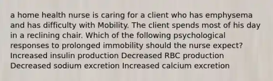 a home health nurse is caring for a client who has emphysema and has difficulty with Mobility. The client spends most of his day in a reclining chair. Which of the following psychological responses to prolonged immobility should the nurse expect? ​Increased insulin production ​Decreased RBC production ​Decreased sodium excretion ​Increased calcium excretion