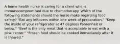 A home health nurse is caring for a client who is immunocompromised due to chemotherapy. Which of the following statements should the nurse make regarding food safety? "Eat any leftovers within one week of preparation." "Keep the inside of your refrigerator at 47 degrees Fahrenheit or below." "Beef is the only meat that is acceptable to eat with a pink center." "Frozen food should be cooked immediately after it is thawed."