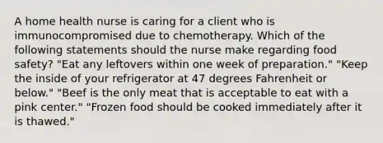 A home health nurse is caring for a client who is immunocompromised due to chemotherapy. Which of the following statements should the nurse make regarding food safety? "Eat any leftovers within one week of preparation." "Keep the inside of your refrigerator at 47 degrees Fahrenheit or below." "Beef is the only meat that is acceptable to eat with a pink center." "Frozen food should be cooked immediately after it is thawed."