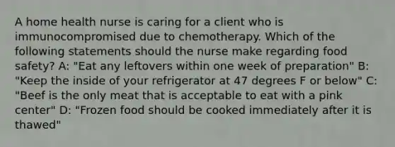 A home health nurse is caring for a client who is immunocompromised due to chemotherapy. Which of the following statements should the nurse make regarding food safety? A: "Eat any leftovers within one week of preparation" B: "Keep the inside of your refrigerator at 47 degrees F or below" C: "Beef is the only meat that is acceptable to eat with a pink center" D: "Frozen food should be cooked immediately after it is thawed"