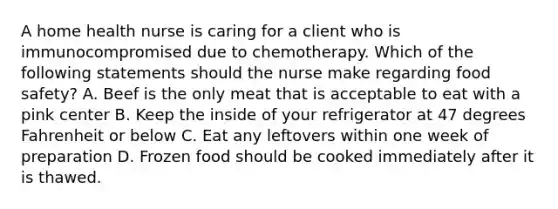 A home health nurse is caring for a client who is immunocompromised due to chemotherapy. Which of the following statements should the nurse make regarding food safety? A. Beef is the only meat that is acceptable to eat with a pink center B. Keep the inside of your refrigerator at 47 degrees Fahrenheit or below C. Eat any leftovers within one week of preparation D. Frozen food should be cooked immediately after it is thawed.