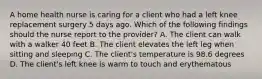 A home health nurse is caring for a client who had a left knee replacement surgery 5 days ago. Which of the following findings should the nurse report to the provider? A. The client can walk with a walker 40 feet B. The client elevates the left leg when sitting and sleeping C. The client's temperature is 98.6 degrees D. The client's left knee is warm to touch and erythematous