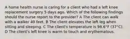 A home health nurse is caring for a client who had a left knee replacement surgery 5 days ago. Which of the following findings should the nurse report to the provider? A The client can walk with a walker 40 feet. B The client elevates the left leg when sitting and sleeping. C The client's temperature is 98.6°F (37°C). D The client's left knee is warm to touch and erythematous.