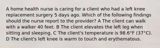 A home health nurse is caring for a client who had a left knee replacement surgery 5 days ago. Which of the following findings should the nurse report to the provider? A The client can walk with a walker 40 feet. B The client elevates the left leg when sitting and sleeping. C The client's temperature is 98.6°F (37°C). D The client's left knee is warm to touch and erythematous.